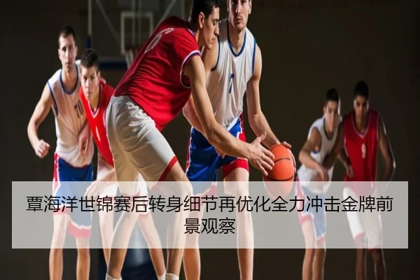 覃海洋世锦赛后转身细节再优化全力冲击金牌前景观察