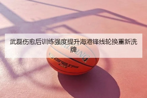 武磊伤愈后训练强度提升海港锋线轮换重新洗牌