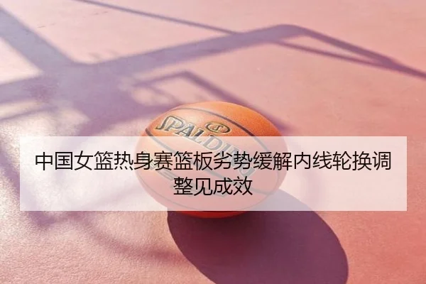 中国女篮热身赛篮板劣势缓解内线轮换调整见成效